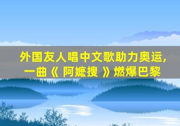 外国友人唱中文歌助力奥运,一曲《 阿嬷搜 》燃爆巴黎